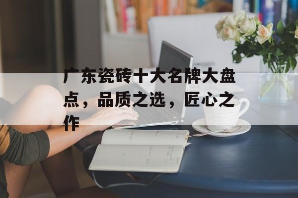 广东瓷砖十大名牌大盘点，品质之选，匠心之作