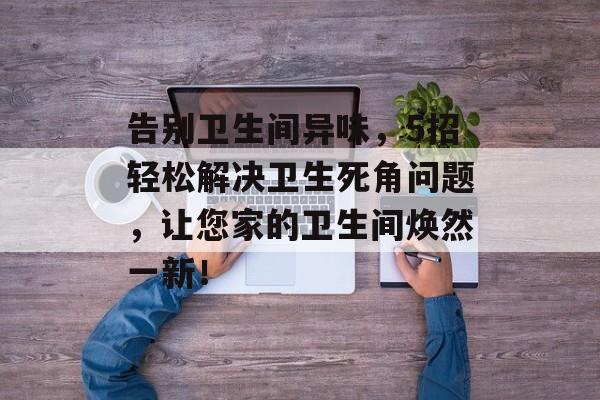 告别卫生间异味，5招轻松解决卫生死角问题，让您家的卫生间焕然一新！