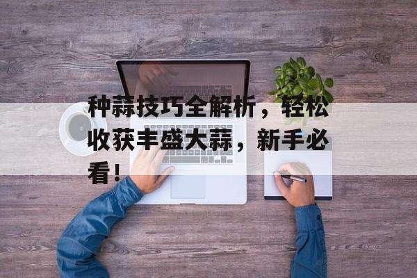 种蒜技巧全解析，轻松收获丰盛大蒜，新手必看！