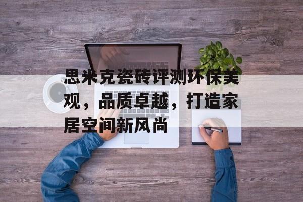 思米克瓷砖评测环保美观，品质卓越，打造家居空间新风尚