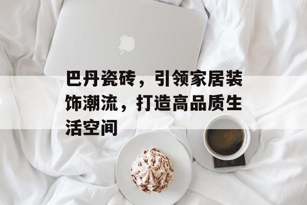 巴丹瓷砖，引领家居装饰潮流，打造高品质生活空间