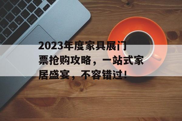2023年度家具展门票抢购攻略，一站式家居盛宴，不容错过！