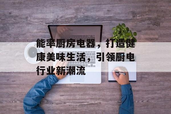 能率厨房电器，打造健康美味生活，引领厨电行业新潮流