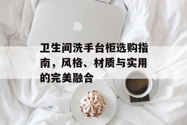 卫生间洗手台柜选购指南，风格、材质与实用的完美融合