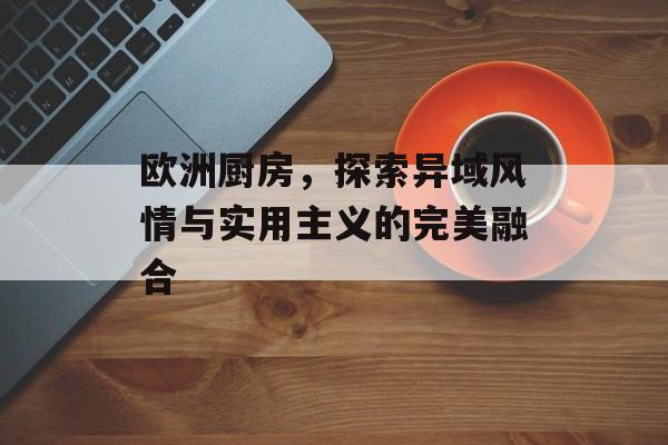 欧洲厨房，探索异域风情与实用主义的完美融合