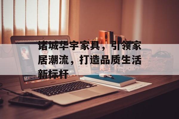 诸城华宇家具，引领家居潮流，打造品质生活新标杆