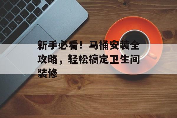 新手必看！马桶安装全攻略，轻松搞定卫生间装修