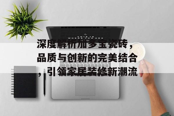 深度解析加多宝瓷砖，品质与创新的完美结合，引领家居装修新潮流