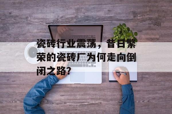 瓷砖行业震荡，昔日繁荣的瓷砖厂为何走向倒闭之路？