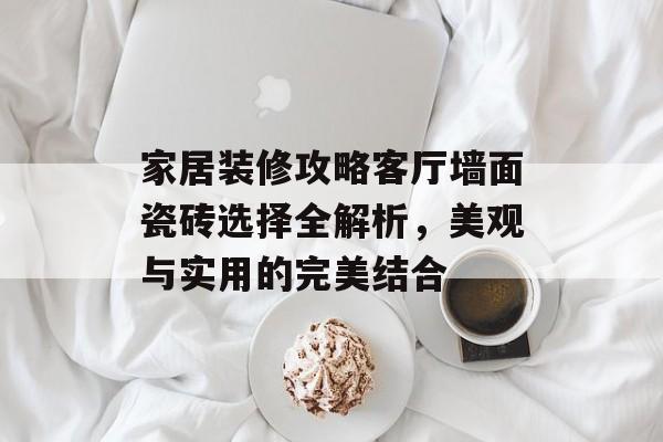 家居装修攻略客厅墙面瓷砖选择全解析，美观与实用的完美结合