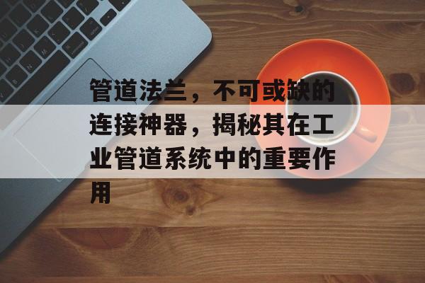 管道法兰，不可或缺的连接神器，揭秘其在工业管道系统中的重要作用
