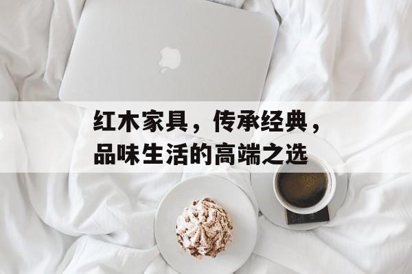 红木家具，传承经典，品味生活的高端之选