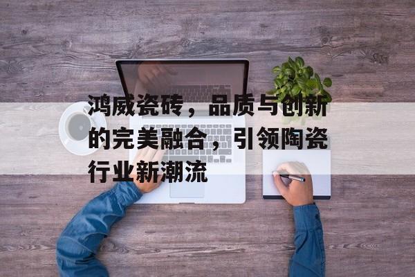 鸿威瓷砖，品质与创新的完美融合，引领陶瓷行业新潮流