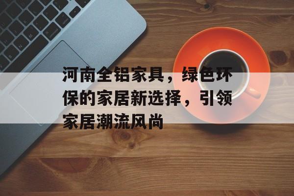 河南全铝家具，绿色环保的家居新选择，引领家居潮流风尚