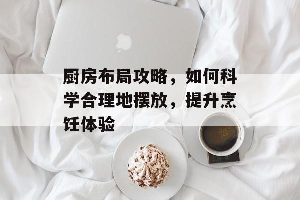 厨房布局攻略，如何科学合理地摆放，提升烹饪体验