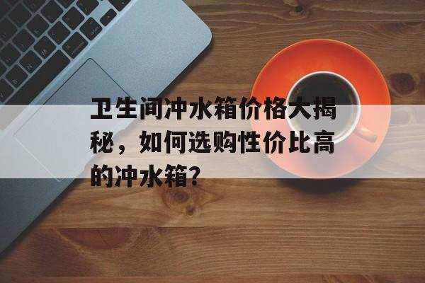 卫生间冲水箱价格大揭秘，如何选购性价比高的冲水箱？