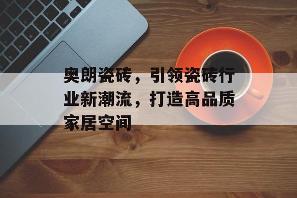 奥朗瓷砖，引领瓷砖行业新潮流，打造高品质家居空间