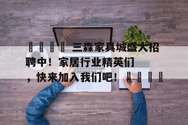 🌟 三森家具城盛大招聘中！家居行业精英们，快来加入我们吧！🌟