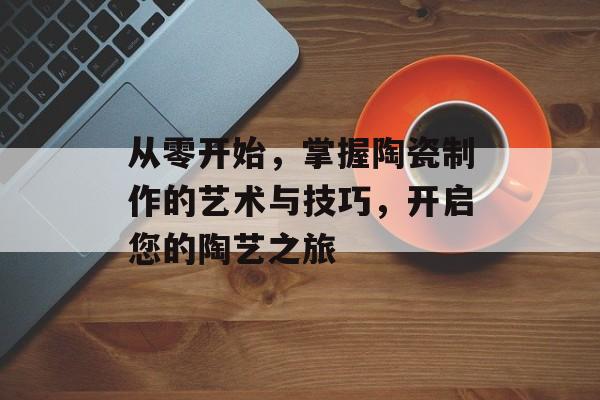 从零开始，掌握陶瓷制作的艺术与技巧，开启您的陶艺之旅
