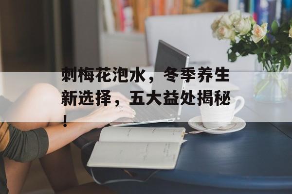刺梅花泡水，冬季养生新选择，五大益处揭秘！