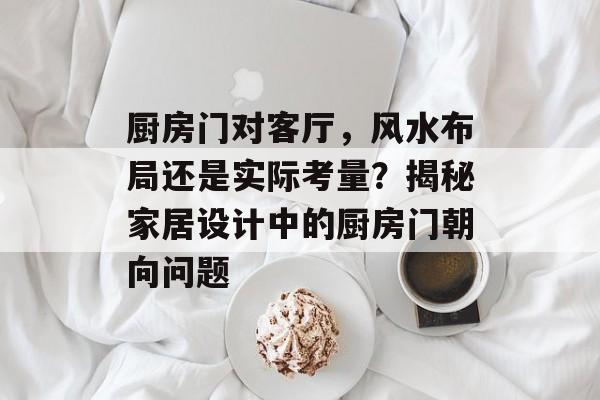 厨房门对客厅，风水布局还是实际考量？揭秘家居设计中的厨房门朝向问题