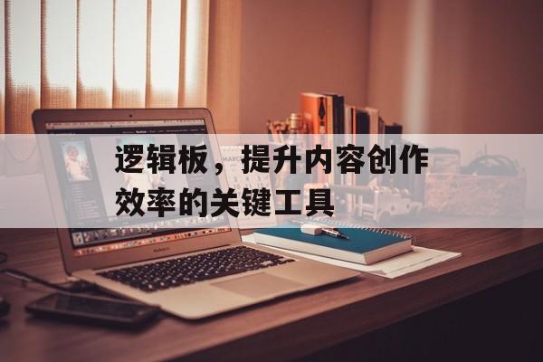 逻辑板，提升内容创作效率的关键工具