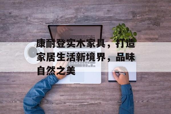 康耐登实木家具，打造家居生活新境界，品味自然之美