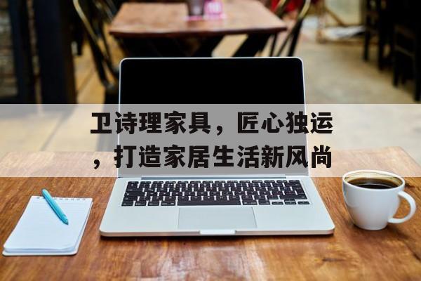 卫诗理家具，匠心独运，打造家居生活新风尚