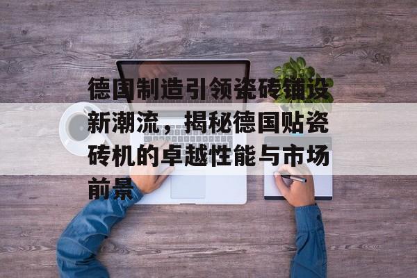 德国制造引领瓷砖铺设新潮流，揭秘德国贴瓷砖机的卓越性能与市场前景