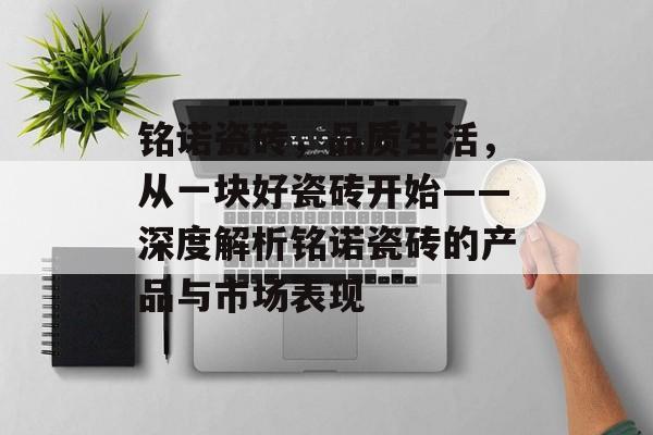 铭诺瓷砖，品质生活，从一块好瓷砖开始——深度解析铭诺瓷砖的产品与市场表现