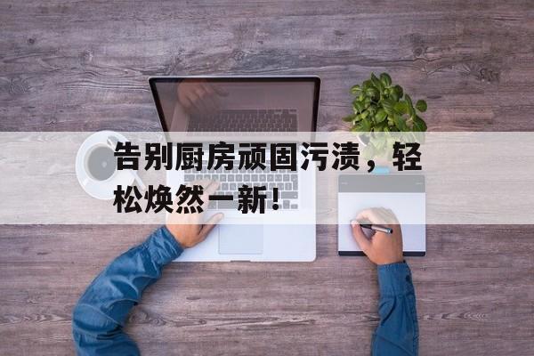 告别厨房顽固污渍，轻松焕然一新！