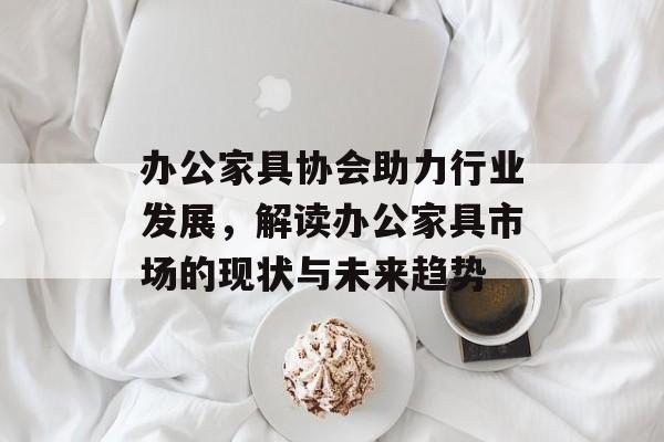办公家具协会助力行业发展，解读办公家具市场的现状与未来趋势