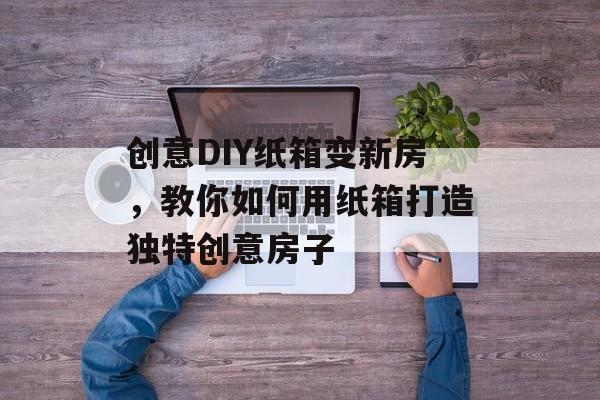 创意DIY纸箱变新房，教你如何用纸箱打造独特创意房子
