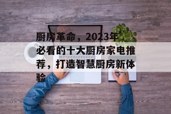 厨房革命，2023年必看的十大厨房家电推荐，打造智慧厨房新体验