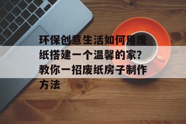 环保创意生活如何用废纸搭建一个温馨的家？教你一招废纸房子制作方法
