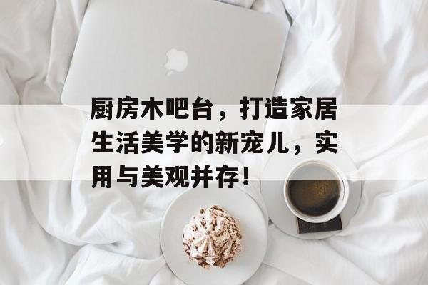 厨房木吧台，打造家居生活美学的新宠儿，实用与美观并存！