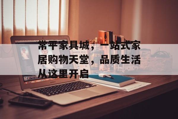 常平家具城，一站式家居购物天堂，品质生活从这里开启