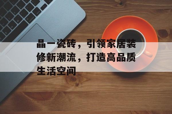 晶一瓷砖，引领家居装修新潮流，打造高品质生活空间