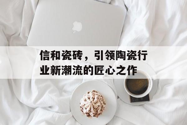 信和瓷砖，引领陶瓷行业新潮流的匠心之作