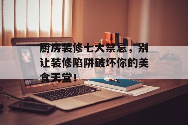 厨房装修七大禁忌，别让装修陷阱破坏你的美食天堂！