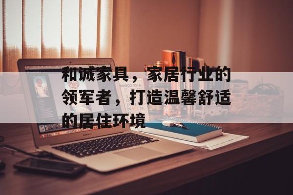 和诚家具，家居行业的领军者，打造温馨舒适的居住环境