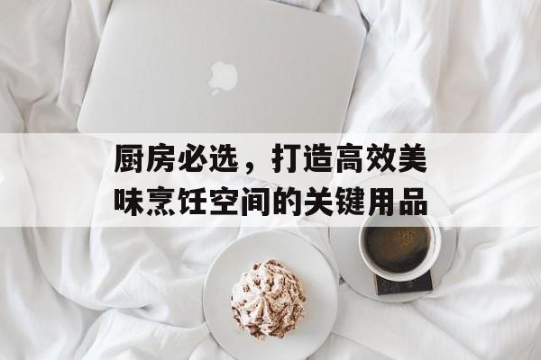 厨房必选，打造高效美味烹饪空间的关键用品