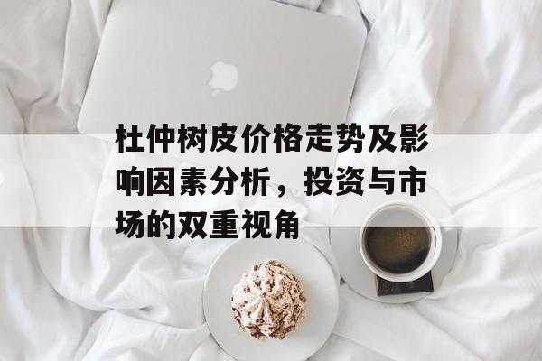 杜仲树皮价格走势及影响因素分析，投资与市场的双重视角
