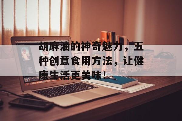 胡麻油的神奇魅力，五种创意食用方法，让健康生活更美味！