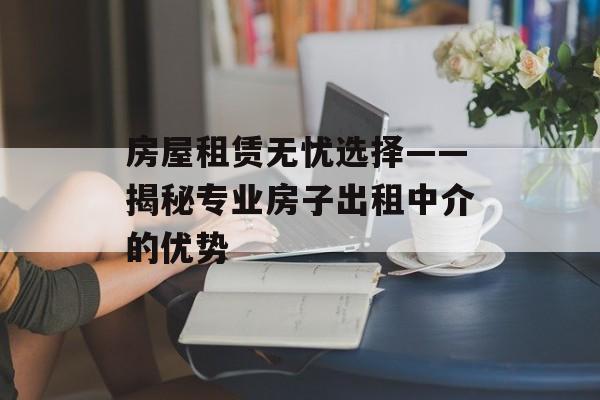 房屋租赁无忧选择——揭秘专业房子出租中介的优势
