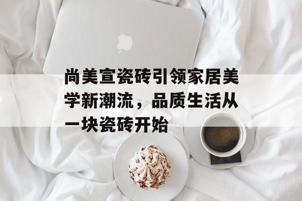 尚美宣瓷砖引领家居美学新潮流，品质生活从一块瓷砖开始