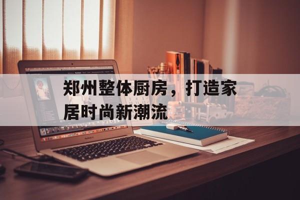 郑州整体厨房，打造家居时尚新潮流