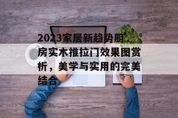 2023家居新趋势厨房实木推拉门效果图赏析，美学与实用的完美结合