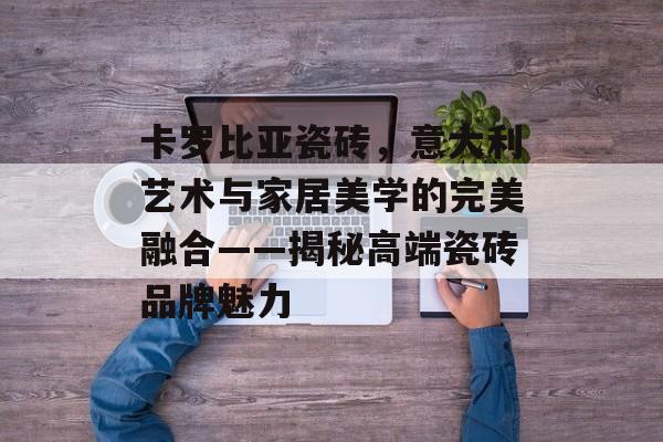 卡罗比亚瓷砖，意大利艺术与家居美学的完美融合——揭秘高端瓷砖品牌魅力