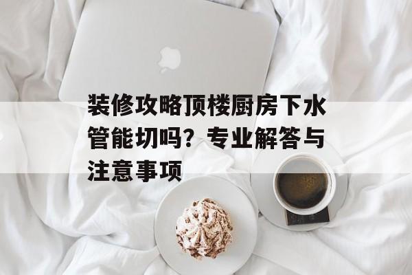 装修攻略顶楼厨房下水管能切吗？专业解答与注意事项